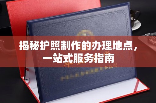 金川揭秘护照制作的办理地点，一站式服务指南